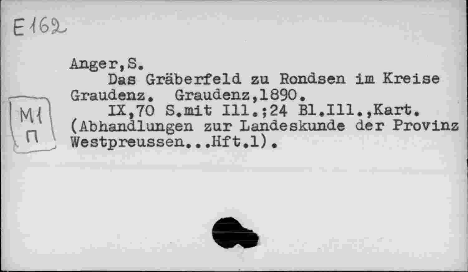 ﻿EU5L
Anger,S.
Das Gräberfeld zu Rondsen im Kreise Graudenz. Graudenz,1890.
IX,70 S.mit Ill.;24 Bl.Ill.,Kart. (Abhandlungen zur Landeskunde der Provinz Westpreussen,..Hft.l).